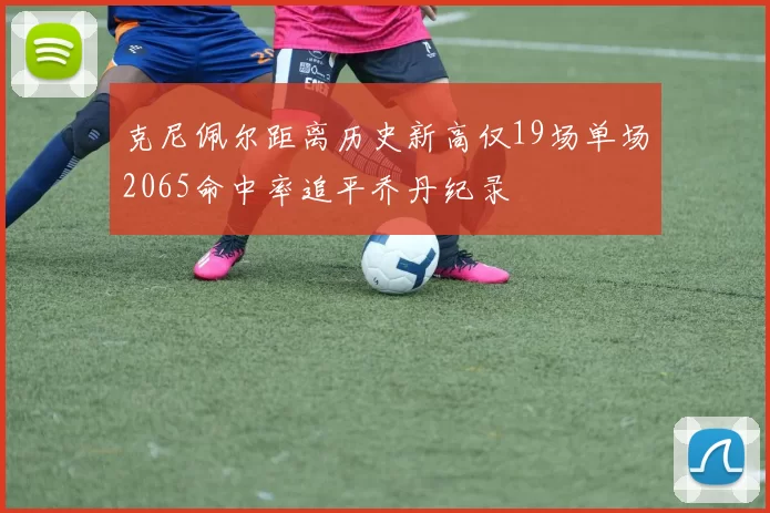 克尼佩尔距离历史新高仅19场单场2065命中率追平乔丹纪录