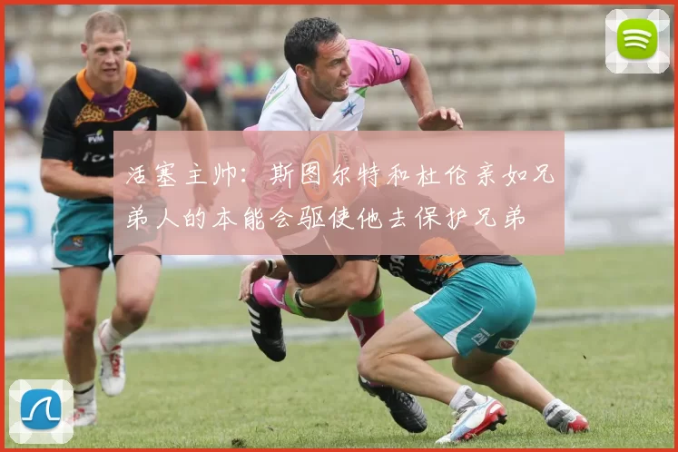 活塞主帅：斯图尔特和杜伦亲如兄弟人的本能会驱使他去保护兄弟