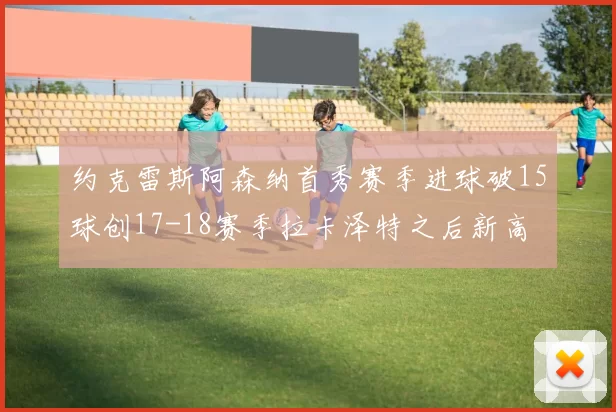 约克雷斯阿森纳首秀赛季进球破15球创17-18赛季拉卡泽特之后新高