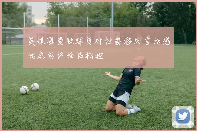 英媒曝曼联球员对拉爵移民言论感忧虑或将面临指控