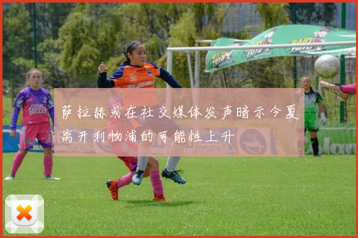 萨拉赫或在社交媒体发声暗示今夏离开利物浦的可能性上升