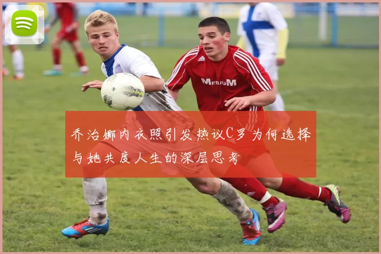 乔治娜内衣照引发热议C罗为何选择与她共度人生的深层思考