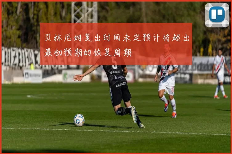 贝林厄姆复出时间未定预计将超出最初预期的恢复周期