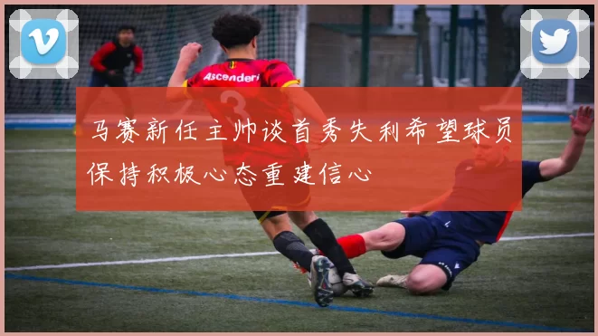 马赛新任主帅谈首秀失利希望球员保持积极心态重建信心