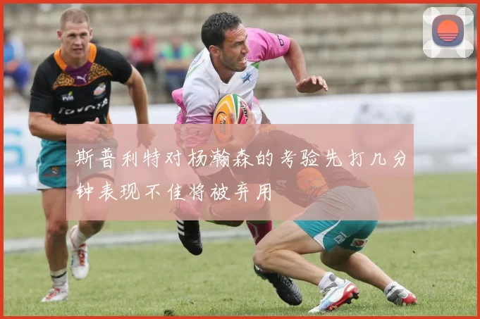 斯普利特对杨瀚森的考验先打几分钟表现不佳将被弃用
