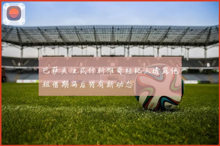 巴萨关注武什科维奇经纪人透露他租借期满后将有新动态