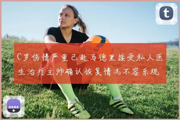 C罗伤情严重已赴马德里接受私人医生治疗主帅确认恢复情况不容乐观