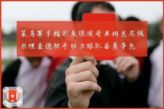 菜鸟赛季精彩表现埃奇库姆克尼佩尔理查德联手助力球队奋勇争先