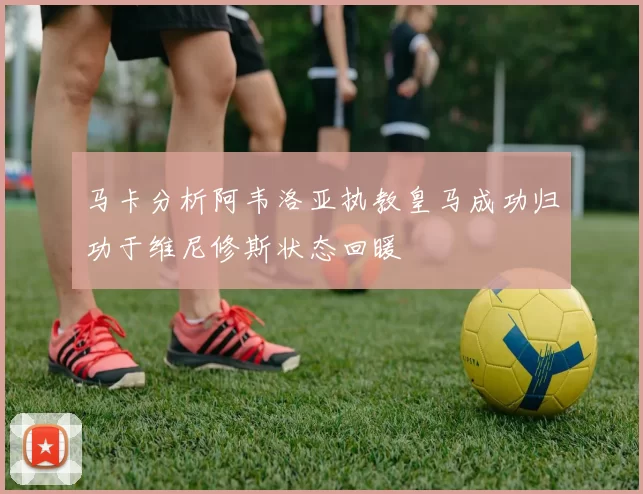 马卡分析阿韦洛亚执教皇马成功归功于维尼修斯状态回暖