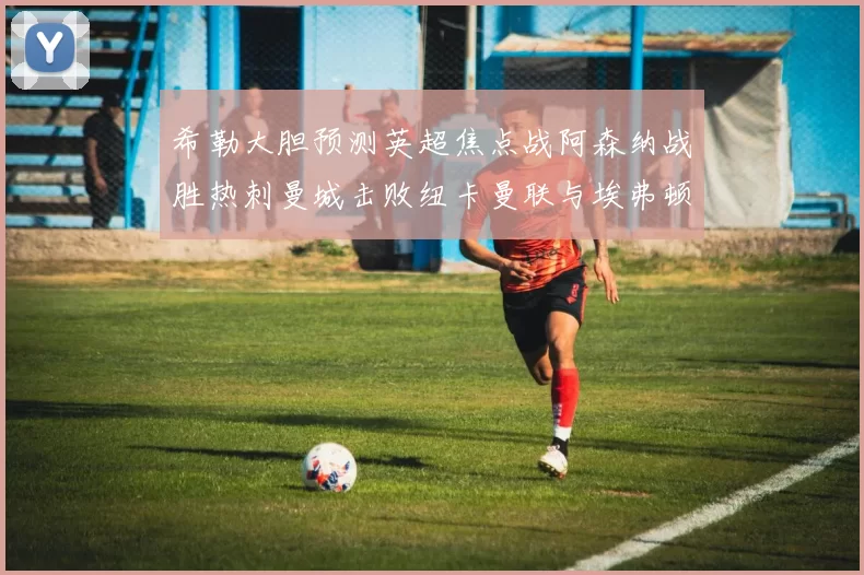 希勒大胆预测英超焦点战阿森纳战胜热刺曼城击败纽卡曼联与埃弗顿握手言和
