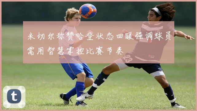 米切尔称赞哈登状态回暖强调球员需用智慧掌控比赛节奏