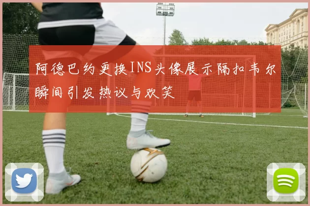 阿德巴约更换INS头像展示隔扣韦尔瞬间引发热议与欢笑
