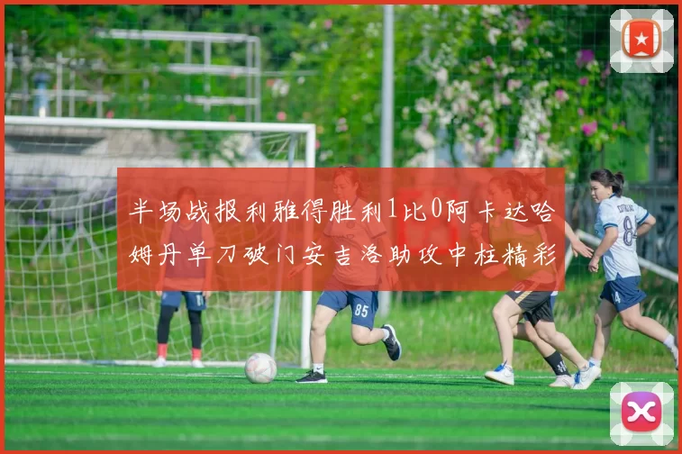 半场战报利雅得胜利1比0阿卡达哈姆丹单刀破门安吉洛助攻中柱精彩瞬间