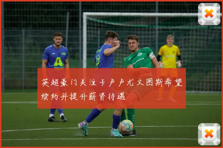 英超豪门关注卡卢卢尤文图斯希望续约并提升薪资待遇
